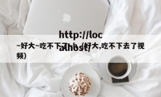 ～好大～吃不下了～h（好大,吃不下去了视频）